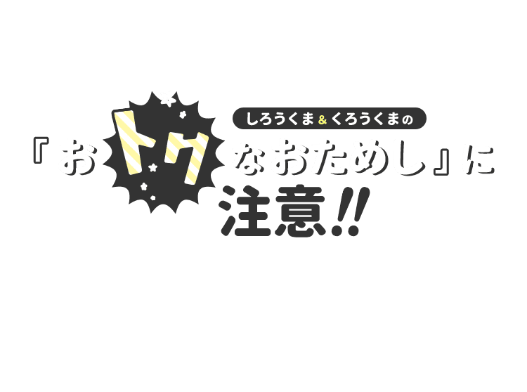 しろうくま＆くろうくまのおトクなおためしに注意!! その契約ちょっと待った！