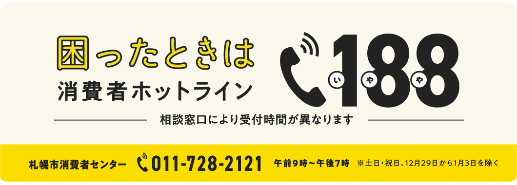 困ったときは 消費者ホットライン 188 いやや 相談窓口により受付時間が異なります 札幌市消費者センター 011-728-2121 午前9時〜午後7時